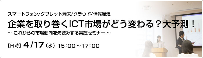 ICT活用＆実践セミナー　スマートフォン/タブレット端末/クラウド/情報漏えい企業を取り巻くICT市場がどう変わる？大予測！